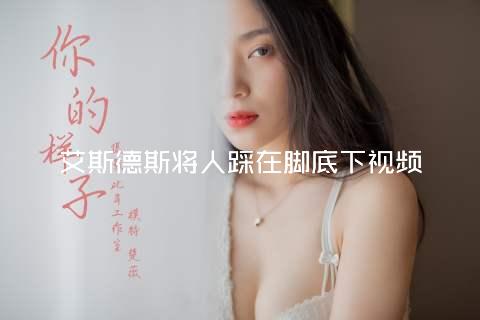 艾斯德斯将人踩在脚底下视频